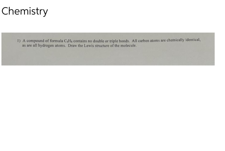 Chemistry
1) A compound of formula C,H, contains no double or triple bonds. All carbon atoms are chemically identical,
as are all hydrogen atoms. Draw the Lewis structure of the molecule.