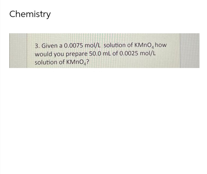 Chemistry
3. Given a 0.0075 mol/L solution of KMnO, how
would you prepare 50.0 mL of 0.0025 mol/L
solution of KMnO₂?