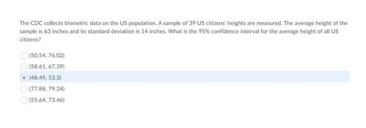 The CDC collects biometric data on the US population. A sample of 39 US citizens' heights are measured. The average height of the
sample is 63 inches and its standard deviation is 14 inches. What is the 95% confidence interval for the average height of all US
citizens?
O (50.54, 76.02)
(58.61, 67.39)
O (48,49, 53.3)
O (77.88, 79.24)
O (55.64, 73,46)

