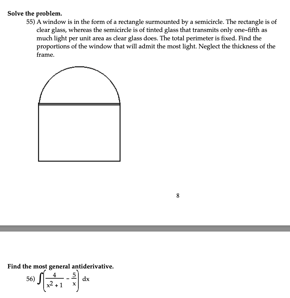 Solve the problem.
55) A window is in the form of a rectangle surmounted by a semicircle. The rectangle is of
clear glass, whereas the semicircle is of tinted glass that transmits only one-fifth as
much light per unit area as clear glass does. The total perimeter is fixed. Find the
proportions of the window that will admit the most light. Neglect the thickness of the
frame.
Find the most general antiderivative.
4
5
√ [2²:1-2)
dx
+1 X
56)
8