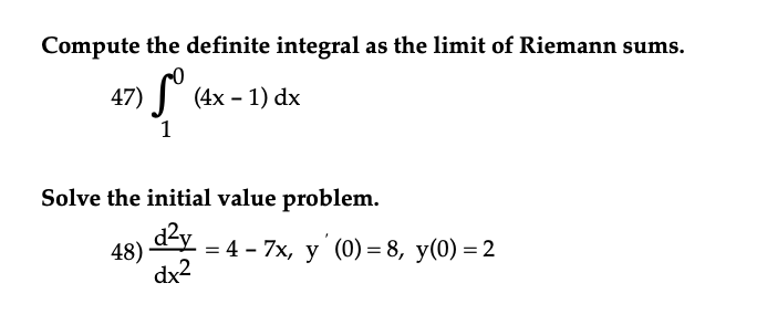 Compute the definite integral as the limit of Riemann sums.
47) (4x - 1) dx
1
Solve the initial value problem.
48) d²y = 4 - 7x, y' (0) = 8, y(0) = 2
dx²