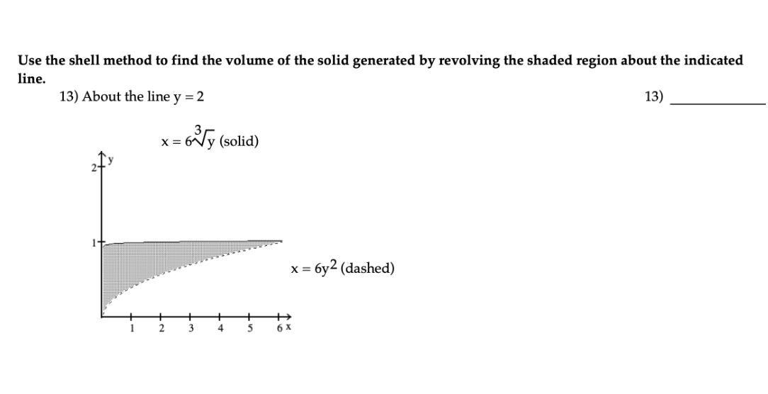 Use the shell method to find the volume of the solid generated by revolving the shaded region about the indicated
line.
13)
13) About the line y = 2
X =
2
6y (solid)
3
4
5
X =
= 6y2 (dashed)
6 x