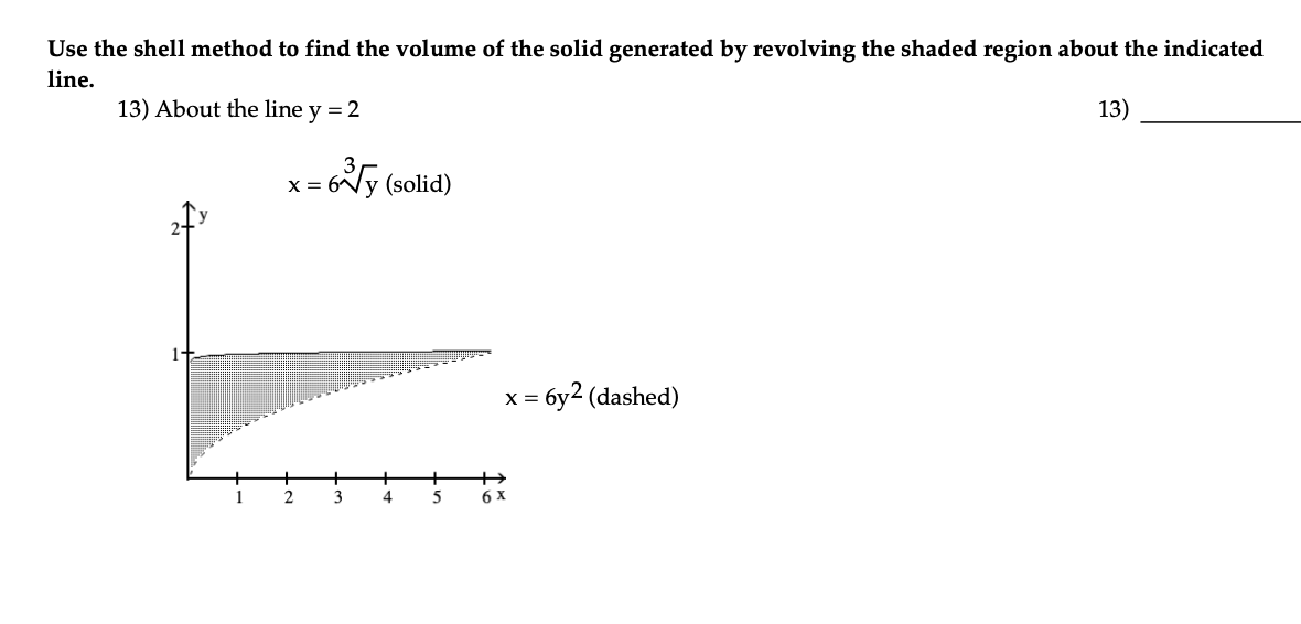Use the shell method to find the volume of the solid generated by revolving the shaded region about the indicated
line.
13) About the line y = 2
13)
-6√y (solid)
X =
2
3
4
5
x = 6y2 (dashed)
6 x