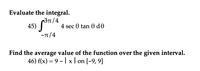Evaluate the integral.
45) ³π/4 4 sec Ꮎ tan Ꮎ dᎾ
-π/4
Find the average value of the function over the given interval.
46) f(x) = 9 - | x | on [-9, 9]