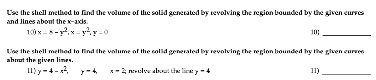 Use the shell method to find the volume of the solid generated by revolving the region bounded by the given curves
and lines about the x-axis.
10) x = 8 - y², x = y², y = 0
Use the shell method to find the volume of the solid generated by revolving the region bounded by the given curves
about the given lines.
11) y = 4 - x²,
y = 4,
10)
x = 2; revolve about the line y = 4
11)