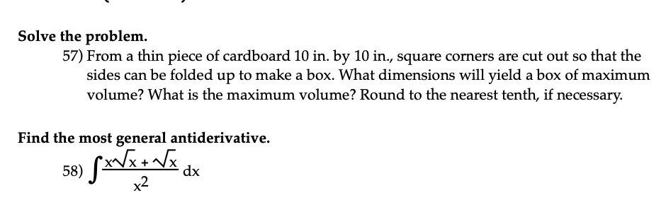 Solve the problem.
57) From a thin piece of cardboard 10 in. by 10 in., square corners are cut out so that the
sides can be folded up to make a box. What dimensions will yield a box of maximum
volume? What is the maximum volume? Round to the nearest tenth, if necessary.
Find the most general antiderivative.
58) Sx√x + √x dx
x²