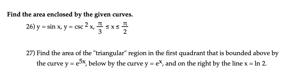 Find the area enclosed by the given curves.
26) y = sin x, y = csc ² x, 7
2
≤x≤
T
2
27) Find the area of the "triangular" region in the first quadrant that is bounded above by
the curve y = e5x, below by the curve y = ex, and on the right by the line x = ln 2.