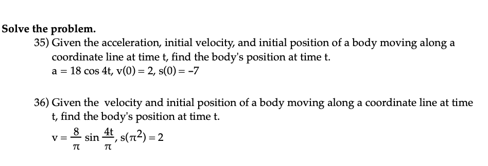 Solve the problem.
35) Given the acceleration, initial velocity, and initial position of a body moving along a
coordinate line at time t, find the body's position at time t.
a = 18 cos 4t, v(0) = 2, s(0) = -7
36) Given the velocity and initial position of a body moving along a coordinate line at time
t, find the body's position at time t.
8 sin 4t,s(7²) = 2
TU TU
V =