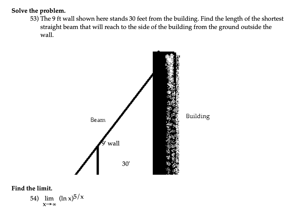 Solve the problem.
53) The 9 ft wall shown here stands 30 feet from the building. Find the length of the shortest
straight beam that will reach to the side of the building from the ground outside the
wall.
Find the limit.
54) lim (In x)5/x
X→∞
Beam
9' wall
30'
Building