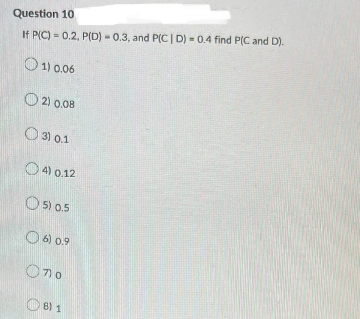 Question 10
If P(C) = 0.2, P(D) = 0.3, and P(C | D) = 0.4 find P(C and D).
1) 0.06
2) 0.08
3) 0.1
4) 0.12
5) 0.5
6) 0.9
(7) 0
8) 1