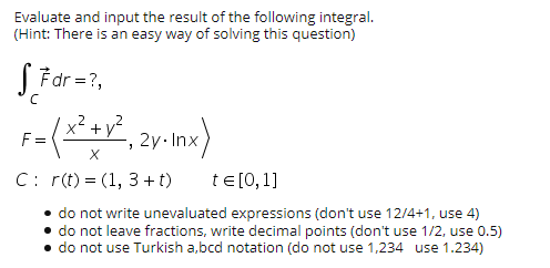 Evaluate and input the result of the following integral.
(Hint: There is an easy way of solving this question)
S Fdr =?,
+v²,2y-Inx)
.2
F =
C: r(t) = (1, 3 + t)
te [0,1]
do not write unevaluated expressions (don't use 12/4+1, use 4)
• do not leave fractions, write decimal points (don't use 1/2, use 0.5)
• do not use Turkish a,bcd notation (do not use 1,234 use 1.234)

