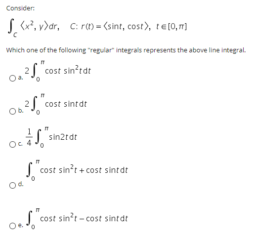 Consider:
S (x?, v>dr, C: r(t) = (sint, cost), te[0, 7]
Which one of the following "regular" integrals represents the above line integral.
2 cost sin?tdt
a.
2S
cost sint dt
Ob.
1
| sin2t dt
О с. 4
cost sin't + cost sint dt
Od.
cost sin't – cost sintdt
Oe.
