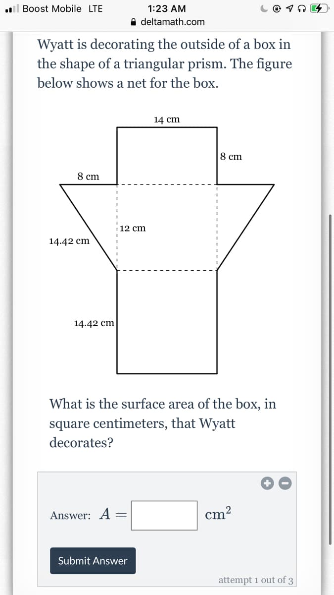 l Boost Mobile LTE
1:23 AM
A deltamath.com
Wyatt is decorating the outside of a box in
the shape of a triangular prism. The figure
below shows a net for the box.
14 cm
8 cm
8 cm
i 12 cm
14.42 cm
14.42 cm
What is the surface area of the box, in
square centimeters, that Wyatt
decorates?
Answer: A =
²
cm
Submit Answer
attempt 1 out of 3
