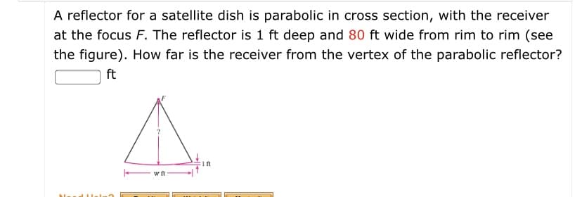 A reflector for a satellite dish is parabolic in cross section, with the receiver
at the focus F. The reflector is 1 ft deep and 80 ft wide from rim to rim (see
the figure). How far is the receiver from the vertex of the parabolic reflector?
ft
1ft
w ft
