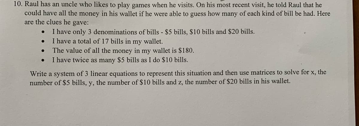 10. Raul has an uncle who likes to play games when he visits. On his most recent visit, he told Raul that he
could have all the money in his wallet if he were able to guess how many of each kind of bill be had. Here
are the clues he gave:
I have only 3 denominations of bills - $5 bills, $10 bills and $20 bills.
●
I have a total of 17 bills in my wallet.
●
The value of all the money in my wallet is $180.
●
I have twice as many $5 bills as I do $10 bills.
Write a system of 3 linear equations to represent this situation and then use matrices to solve for x, the
number of $5 bills, y, the number of $10 bills and z, the number of $20 bills in his wallet.