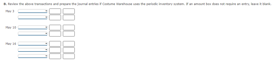 B. Review the above transactions and prepare the journal entries if Costume Warehouse uses the periodic inventory system. If an amount box does not require an entry, leave it blank.
May 3
May 10
May 16
