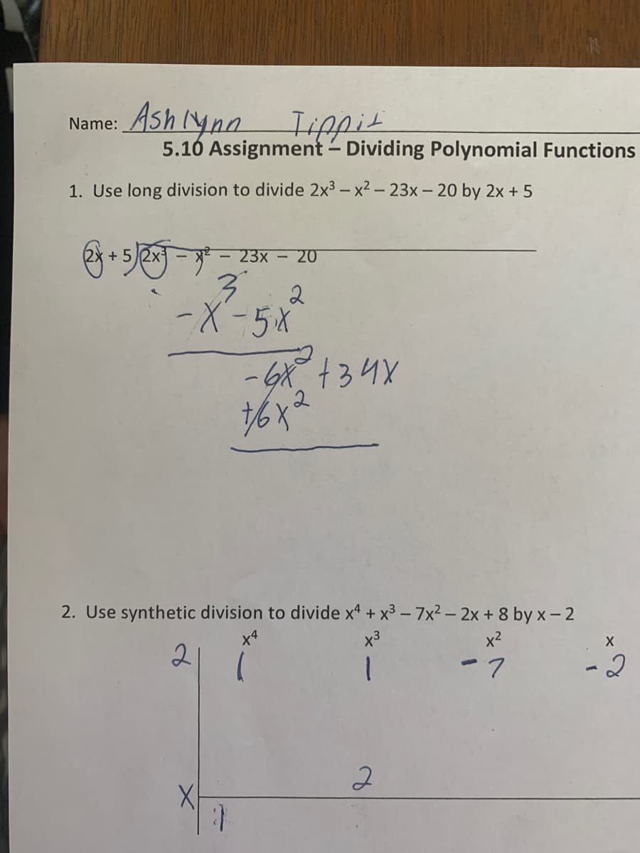 Name: Ash (ynn Iippit
5.10 Assignment - Dividing Polynomial Functions
1. Use long division to divide 2x3 – x2 - 23x- 20 by 2x + 5
+ 52x
23x - 20
--5X
2. Use synthetic division to divide x* + x3 - 7x2– 2x + 8 by x- 2
x3
x2
2
ー7
