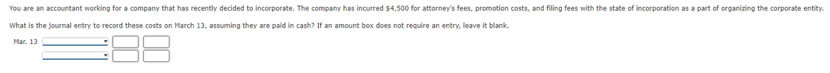 You are an accountant working for a company that has recently decided to incorporate. The company has incurred $4,500 for attorney's fees, promotion costs, and filing fees with the state of incorporation as a part of organizing the corporate entity.
What is the journal entry to record these costs on March 13, assuming they are paid in cash? If an amount box does not require an entry, leave it blank.
Mar. 13
