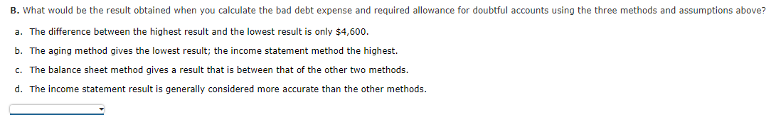 B. What would be the result obtained when you calculate the bad debt expense and required allowance for doubtful accounts using the three methods and assumptions above?
a. The difference between the highest result and the lowest result is only $4,600.
b. The aging method gives the lowest result; the income statement method the highest.
c. The balance sheet method gives a result that is between that of the other two methods.
d. The income statement result is generally considered more accurate than the other methods.
