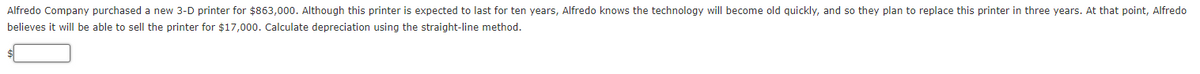 Alfredo Company purchased a new 3-D printer for $863,000. Although this printer is expected to last for ten years, Alfredo knows the technology will become old quickly, and so they plan to replace this printer in three years. At that point, Alfredo
believes it will be able to sell the printer for $17,000. Calculate depreciation using the straight-line method.
