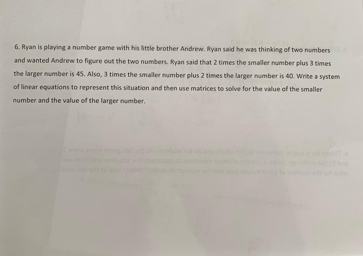6. Ryan is playing a number game with his little brother Andrew. Ryan said he was thinking of two numbers.
and wanted Andrew to figure out the two numbers. Ryan said that 2 times the smaller number plus 3 times
the larger number is 45. Also, 3 times the smaller number plus 2 times the larger number is 40. Write a system
of linear equations to represent this situation and then use matrices to solve for the value of the smaller
number and the value of the larger number.
real 52 A-stribute tot 2 bos bubs tot 32 sig smag 1900026 101 ambit
2012 bns
