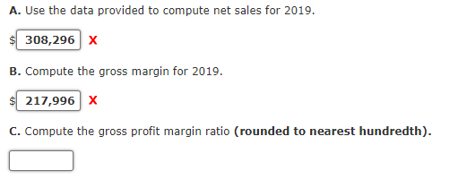 A. Use the data provided to compute net sales for 2019.
308,296 x
B. Compute the gross margin for 2019.
217,996 x
C. Compute the gross profit margin ratio (rounded to nearest hundredth).
