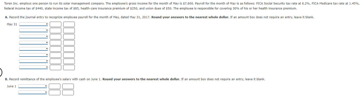 Toren Inc. employs one person to run its solar management company. The employee's gross income for the month of May is $7,600. Payroll for the month of May is as follows: FICA Social Security tax rate at 6.2%, FICA Medicare tax rate at 1.45%,
federal income tax of $440, state income tax of $85, health-care insurance premium of $250, and union dues of $50. The employee is responsible for covering 30% of his or her health insurance premium.
A. Record the journal entry to recognize employee payroll for the month of May, dated May 31, 2017. Round your answers to the nearest whole dollar. If an amount box does not require an entry, leave it blank.
May 31
B. Record remittance of the employee's salary with cash on June 1. Round your answers to the nearest whole dollar. If an amount box does not require an entry, leave it blank.
June 1
