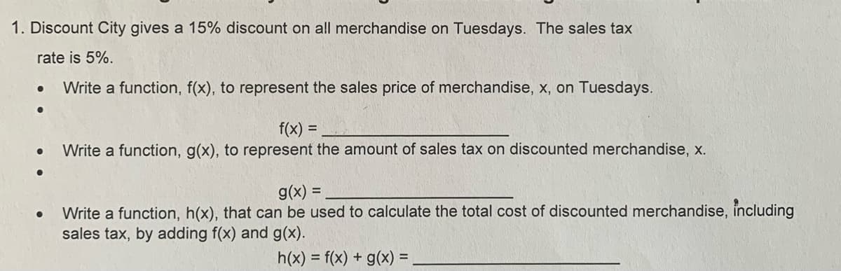 1. Discount City gives a 15% discount on all merchandise on Tuesdays. The sales tax
rate is 5%.
Write a function, f(x), to represent the sales price of merchandise, x, on Tuesdays.
f(x)
%3D
Write a function, g(x), to represent the amount of sales tax on discounted merchandise, x.
g(x) =
Write a function, h(x), that can be used to calculate the total cost of discounted merchandise, including
sales tax, by adding f(x) and g(x).
h(x) = f(x) + g(x) =
