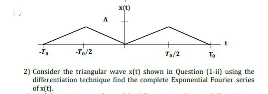 x(t)
A
-To
-To/2
To/2
To
2) Consider the triangular wave x(t) shown in Question (1-ii) using the
differentiation technique find the complete Exponential Fourier series
of x(t).
