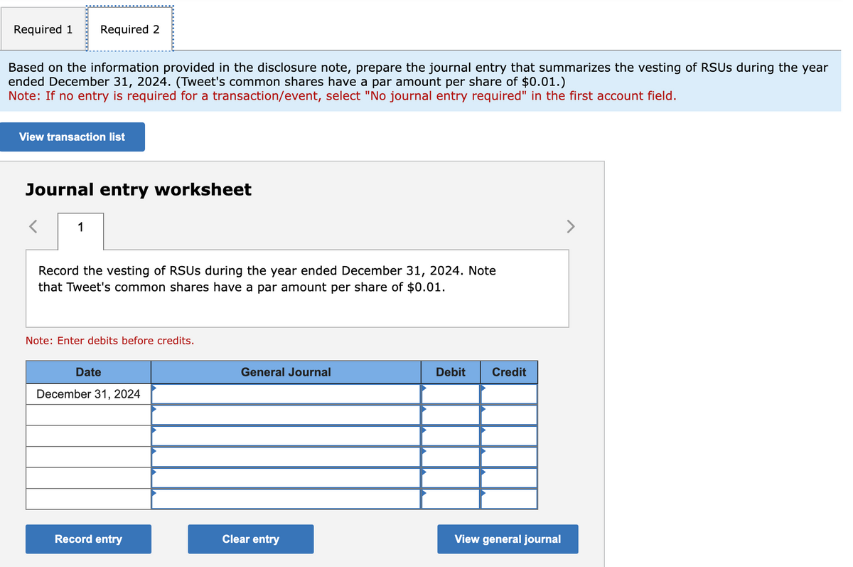 Required 1 Required 2
Based on the information provided in the disclosure note, prepare the journal entry that summarizes the vesting of RSUS during the year
ended December 31, 2024. (Tweet's common shares have a par amount per share of $0.01.)
Note: If no entry is required for a transaction/event, select "No journal entry required" in the first account field.
View transaction list
Journal entry worksheet
1
Record the vesting of RSUS during the year ended December 31, 2024. Note
that Tweet's common shares have a par amount per share of $0.01.
Note: Enter debits before credits.
Date
December 31, 2024
Record entry
General Journal
Clear entry
Debit Credit
View general journal