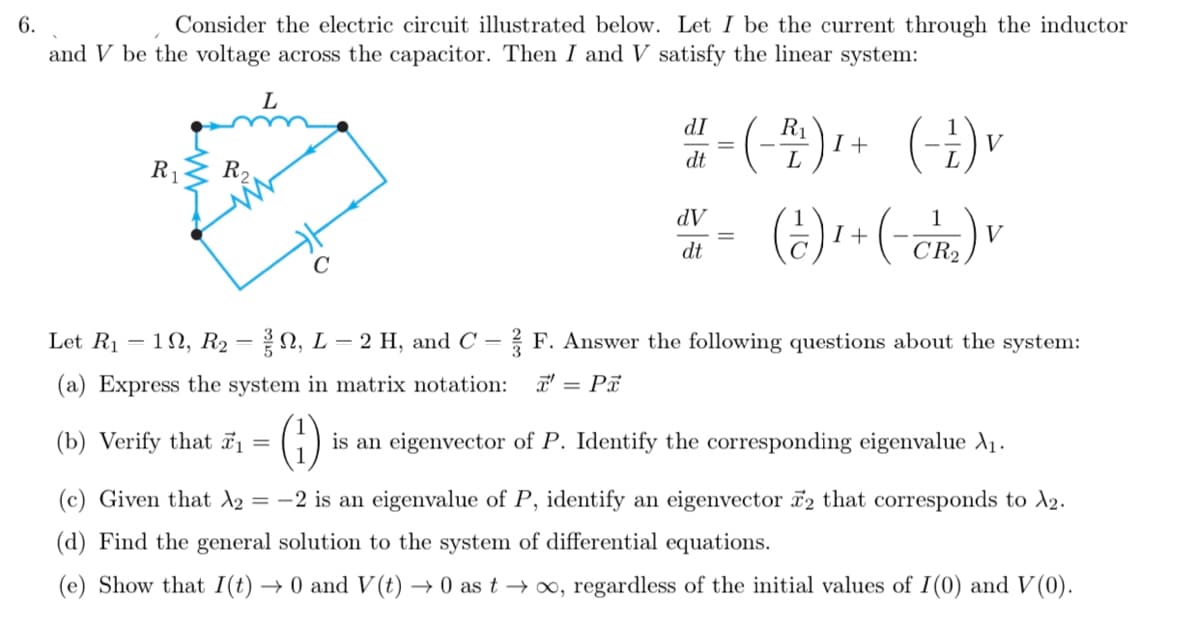 6.
Consider the electric circuit illustrated below. Let I be the current through the inductor
and V be the voltage across the capacitor. Then I and V satisfy the linear system:
L
IP
dt
R1
I +
L
().
V
R1
R2
AP
dt
1
I +
V
CR2
Let R1
1N, R2 = N, L = 2 H, and C = ? F. Answer the following questions about the system:
(a) Express the system in matrix notation:
T' = Pa
(6)
(b) Verify that ī =
is an eigenvector of P. Identify the corresponding eigenvalue A1.
(c) Given that A2
= -2 is an eigenvalue of P, identify an eigenvector 2 that corresponds to A2.
(d) Find the general solution to the system of differential equations.
(e) Show that I(t)
→ 0 and V (t) → 0 as t → ∞, regardless of the initial values of I(0) and V(0).
