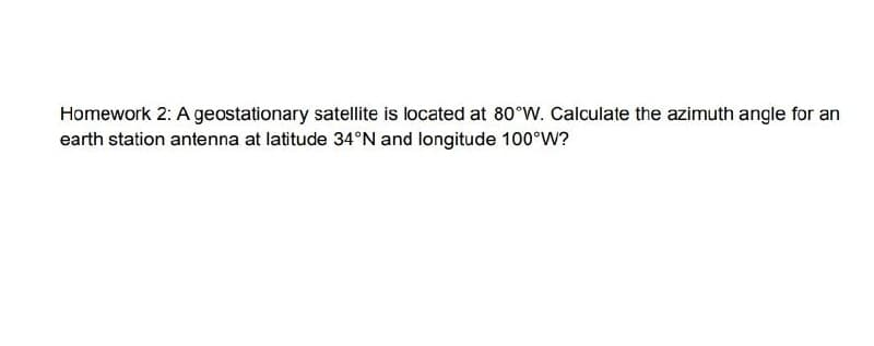 Homework 2: A geostationary satellite is located at 80°W. Calculate the azimuth angle for an
earth station antenna at latitude 34°N and longitude 100°W?
