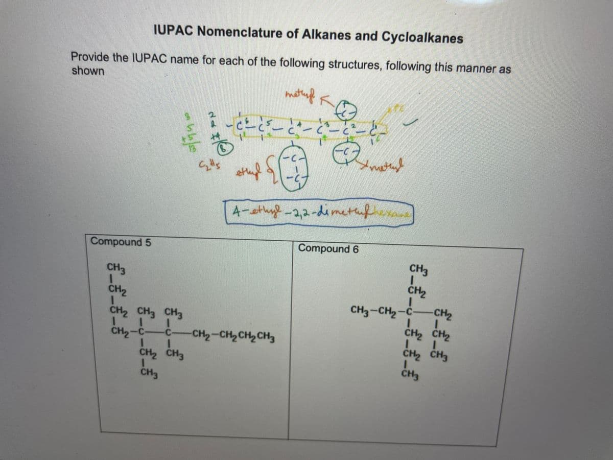 IUPAC Nomenclature of Alkanes and Cycloalkanes
Provide the IUPAC name for each of the following structures, following this manner as
shown
4-sthyl -2,2-dimet
thnfa
Compound 5
Compound 6
CH3
CH3
CH2
CH2
-CH2
CH3-CH2-C
CH2 CH2
сH CH CH
CH2-C-C-
CH2-CH2CH2 CH3
CH2 CH3
CH2 CH3
CH3
CH3
