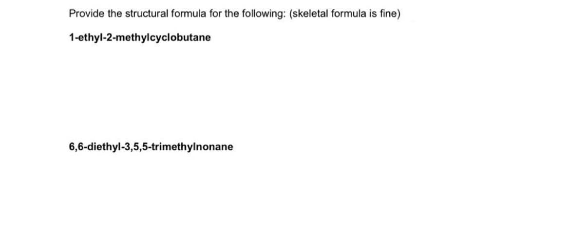 Provide the structural formula for the following: (skeletal formula is fine)
1-ethyl-2-methylcyclobutane
6,6-diethyl-3,5,5-trimethylnonane
