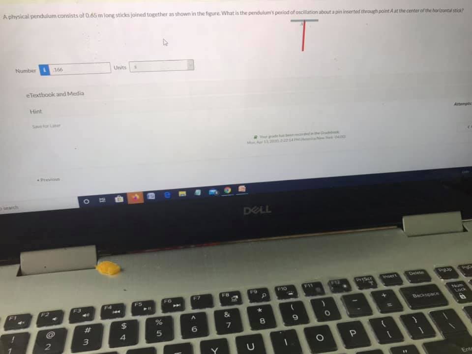 A physical pendulum consists of 0.65 m long sticks joined together as shown in the figure. What is the pendulum's period of oscilltion about a pin inserted through point A at the center of the harizontal stick?
Number
166
Units
eTextbook and Media
Hint
Savetor Later
Attenpt
ur ade hab e Ga
Mo Ar 1320n2214 ma 0
Previous
search
DELL
Delete
భుం
etScr
Imert
FO
F10
F11
F5
F6
F7
F8
F1
F2
F3
F4
14am
Lock
Backspace
#3
6.
8.
3
4.
Ent
つ
