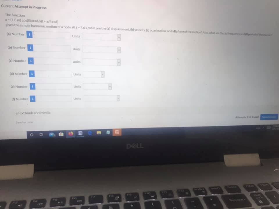 Current Attempt in Progress
The function
x-(18 m) cosi(Srad/st+ a/4 rad]
gives the simple harmonic motion ofa body. Att-7.6s, what are the (a) displacement, (b) velocity, (e) acceleration, and (d) phase of the motion? Aln, what arethe fel treuency and periadtthe
(a) Number
Units
(b) Number
Units
(c) Number i
Units
(d) Number
Units
(e) Number
Units
() Number
Linits
eTextbook and Merdia
Attemut Oof Jued
Save for Lata
DELL
Clee
Inert
F10
1otm
Lock
F7
F6
BAckliDace
F4

