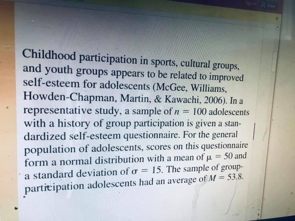 Childhood participation in sports, cultural groups,
and youth groups appears to be related to improved
self-esteem for adolescents (McGee, Williams,
Howden-Chapman, Martin, & Kawachi, 2006). In a
representative study, a sample of n = 100 adolescents
with a history of group participation is given a stan-
dardized self-esteem questionnaire. For the general
population of adolescents, scores on this questionnaire
form a normal distribution with a mean of p
%3D
50 and
%3D
15. The sample of group-
a standard deviation of o
%3D
participation adolescents had an average of M = 53.8.
