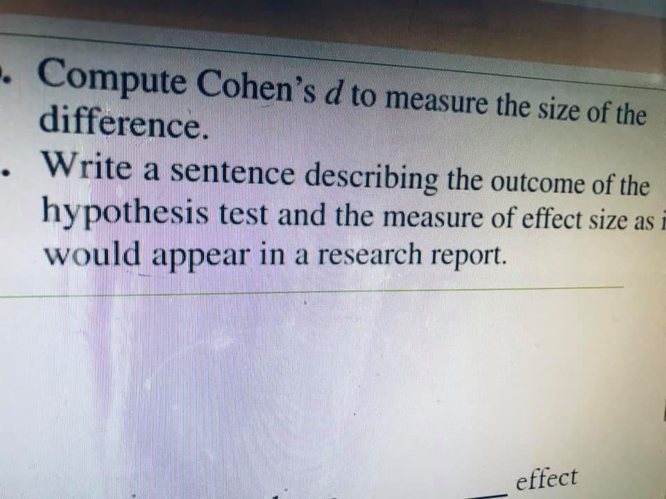 . Compute Cohen's d to measure the size of the
difference.
Write a sentence describing the outcome of the
hypothesis test and the measure of effect size as E
would appear in a research report.
effect
