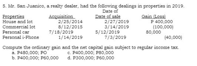 5. Mr. San Juanico, a realty dealer, had the following dealings in properties in 2019.
Date of
Date of sale
2/27/2019
3/14/2019
5/12/2019
7/3/2019
Gain (Loss)
P 400,000
(100,000)
80,000
Properties
House and lot
Acquisition
2/25/2014
8/12/2015
7/18/2019
1/14/2019
Commercial lot
Personal car
Personal i-Phone
(40,000)
Compute the ordinary gain and the net capital gain subject to regular income tax.
a. P480,000; PO
b. P400,000; P60,000
c. P400,000; P80,000
d. P300,000; P60,000
