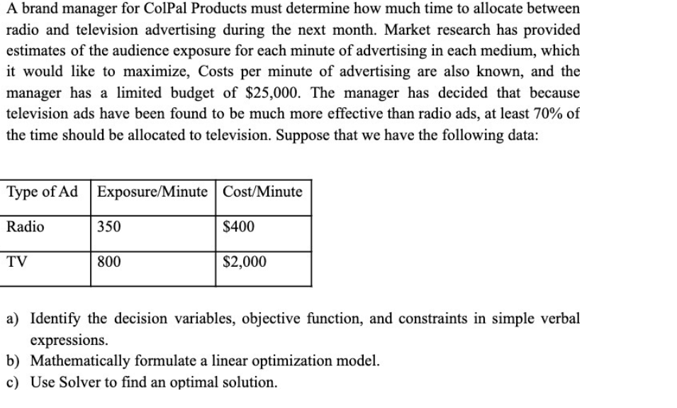A brand manager for ColPal Products must determine how much time to allocate between
radio and television advertising during the next month. Market research has provided
estimates of the audience exposure for each minute of advertising in each medium, which
it would like to maximize, Costs per minute of advertising are also known, and the
manager has a limited budget of $25,000. The manager has decided that because
television ads have been found to be much more effective than radio ads, at least 70% of
the time should be allocated to television. Suppose that we have the following data:
Type of Ad Exposure/Minute Cost/Minute
Radio
350
$400
TV
800
$2,000
a) Identify the decision variables, objective function, and constraints in simple verbal
expressions.
b) Mathematically formulate a linear optimization model.
c) Use Solver to find an optimal solution.
