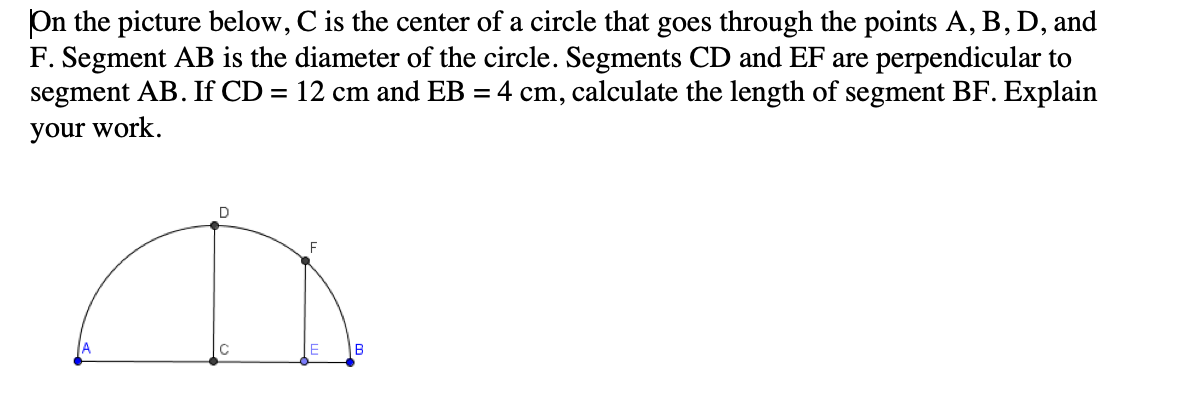 On the picture below, C is the center of a circle that goes through the points A, B, D, and
F. Segment AB is the diameter of the circle. Segments CD and EF are perpendicular to
segment AB. If CD = 12 cm and EB = 4 cm, calculate the length of segment BF. Explain
your work.
F
B
