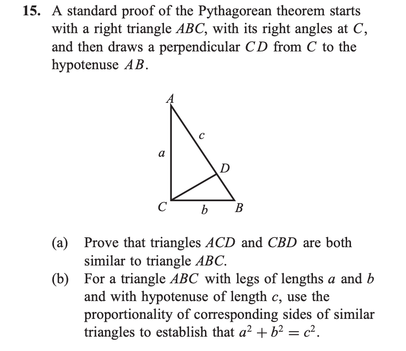A standard proof of the Pythagorean theorem starts
with a right triangle ABC, with its right angles at C,
and then draws a perpendicular CD from C to the
hypotenuse AB.
C
a
D
C
b
B
(a) Prove that triangles ACD and CBD are both
similar to triangle ABC.
(b) For a triangle ABC with legs of lengths a and b
and with hypotenuse of length c, use the
proportionality of corresponding sides of similar
triangles to establish that a? + b² = c².

