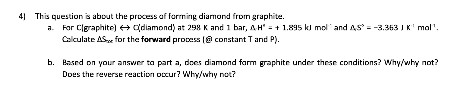 This question is about the process of forming diamond from graphite.
For C(graphite) C(diamond) at 298 K and 1 bar, A,H° = + 1.895 kJ mol1 and A,S° = -3.363 J K1 mol1.
а.
Calculate AStot for the forward process (@ constant T and P).
Based on your answer to part a, does diamond form graphite under these conditions? Why/why not?
Does the reverse reaction occur? Why/why not?
b.
