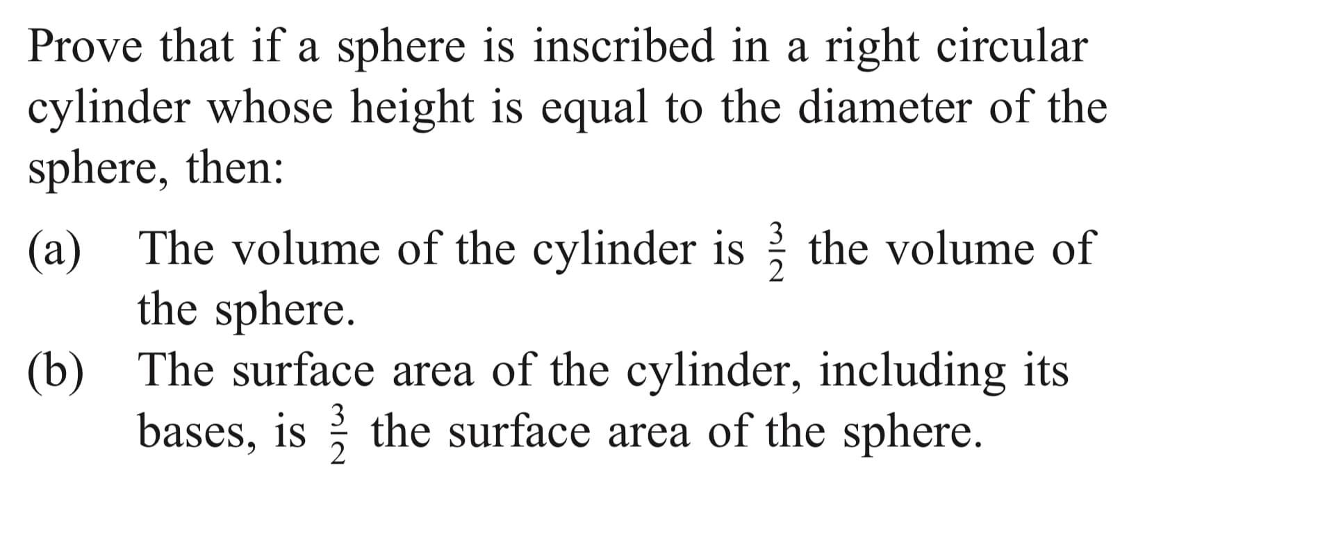 Prove that if a sphere is inscribed in a right circular
cylinder whose height is equal to the diameter of the
sphere, then:
3
(a) The volume of the cylinder is the volume of
the sphere.
(b) The surface area of the cylinder, including its
bases, is the surface area of the sphere.
3
