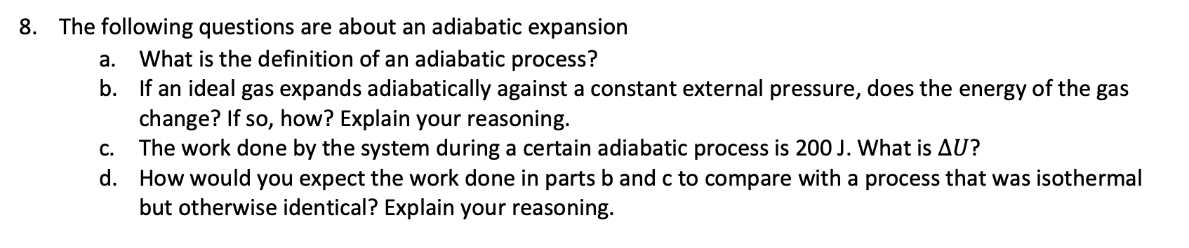 8. The following questions are about an adiabatic expansion
What is the definition of an adiabatic process?
b. If an ideal gas expands adiabatically against a constant external pressure, does the energy of the gas
change? If so, how? Explain your reasoning.
The work done by the system during a certain adiabatic process is 200 J. What is AU?
а.
С.
