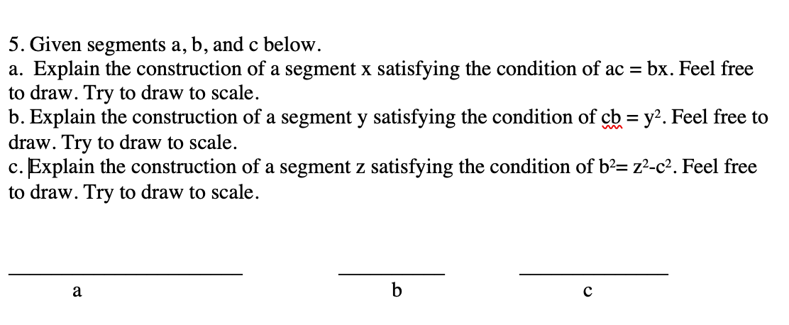 5. Given segments a, b, and c below.
a. Explain the construction of a segment x satisfying the condition of ac = bx. Feel free
to draw. Try to draw to scale.
b. Explain the construction of a segment y satisfying the condition of cb = y?. Feel free to
draw. Try to draw to scale.
c. Explain the construction of a segment z satisfying the condition of b²= z²-c². Feel free
to draw. Try to draw to scale.
a
