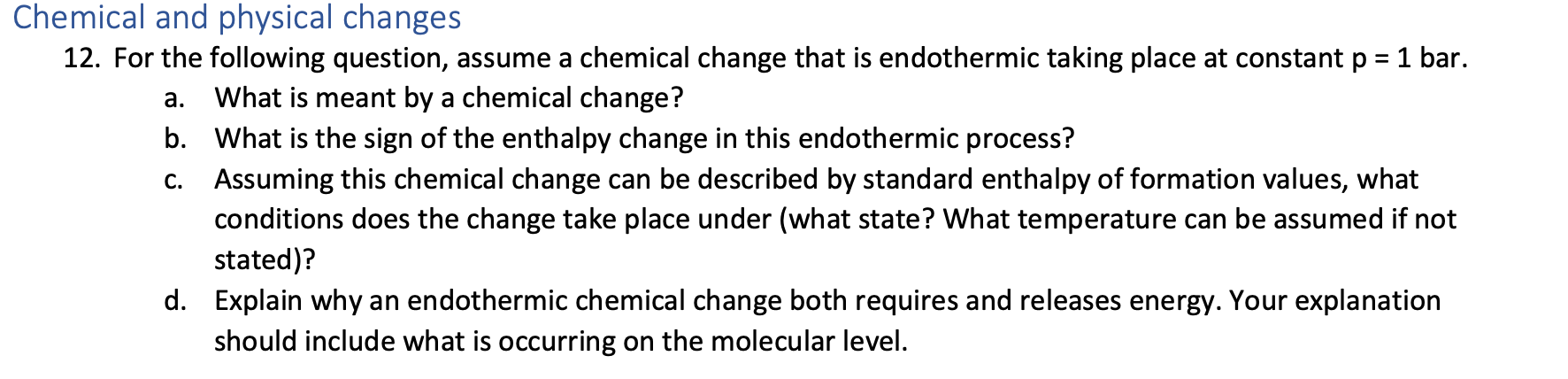 Chemical and physical changes
12. For the following question, assume a chemical change that is endothermic taking place at constant p =1 bar.
%3D
a. What is meant by a chemical change?
b. What is the sign of the enthalpy change in this endothermic process?
c. Assuming this chemical change can be described by standard enthalpy of formation values, what
conditions does the change take place under (what state? What temperature can be assumed if not
stated)?
d. Explain why an endothermic chemical change both requires and releases energy. Your explanation
should include what is occurring on the molecular level.
