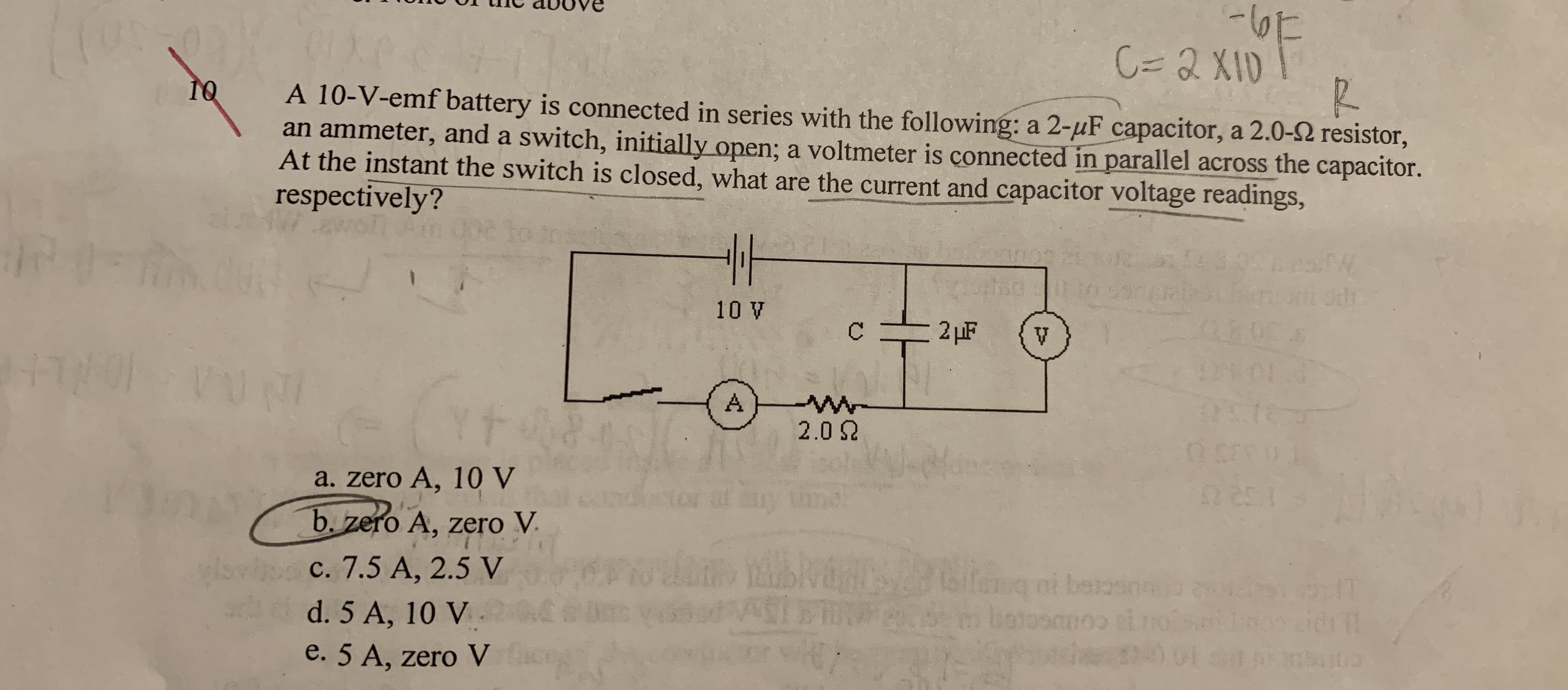 C=D 2 XID
C%3D2X10
10
A 10-V-emf battery is connected in series with the following: a 2-µF capacitor, a 2.0-2 resistor,
an ammeter, and a switch, initially open; a voltmeter is çonnected in parallel across the capacitor.
At the instant the switch is closed, what are the current and capacitor voltage readings,
respectively?
48.03
10 V
2 µF
C.
121 01
A
2.0 2
a. zero A, 10 V
b. zero A, zero V.
laifeg ni beioson
botosno
c. 7.5 A, 2.5 V
n
idrl
d. 5 A, 10 V
e. 5 A, zero V
