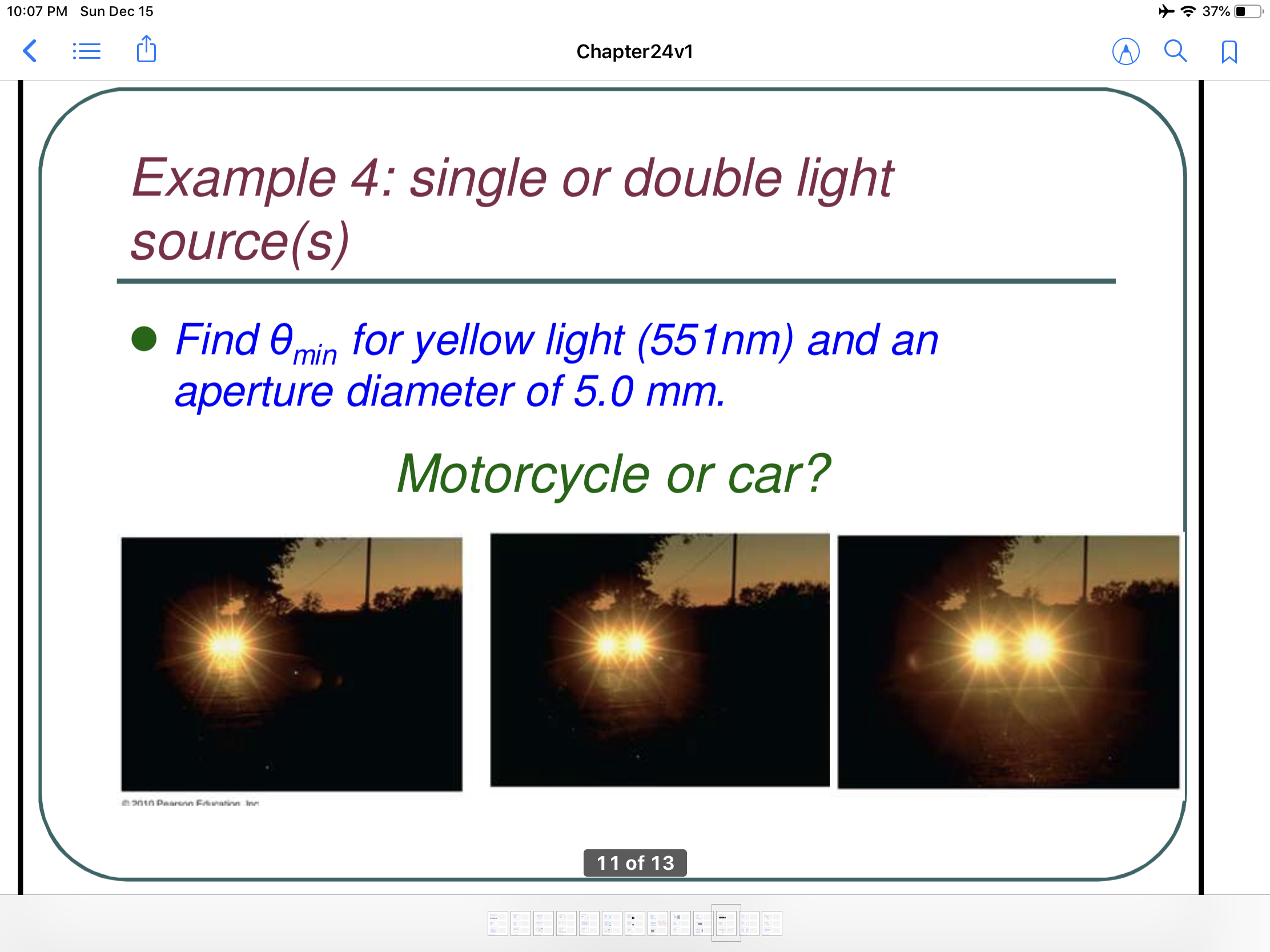 * 37%
10:07 PM Sun Dec 15
Chapter24v1
Example 4: single or double Ilight
source(s)
• Find 0min for yellow light (551nm) and an
aperture diameter of 5.0 mm.
Motorcycle or car?
eanin Paarenn Edunation Ine
11 of 13
