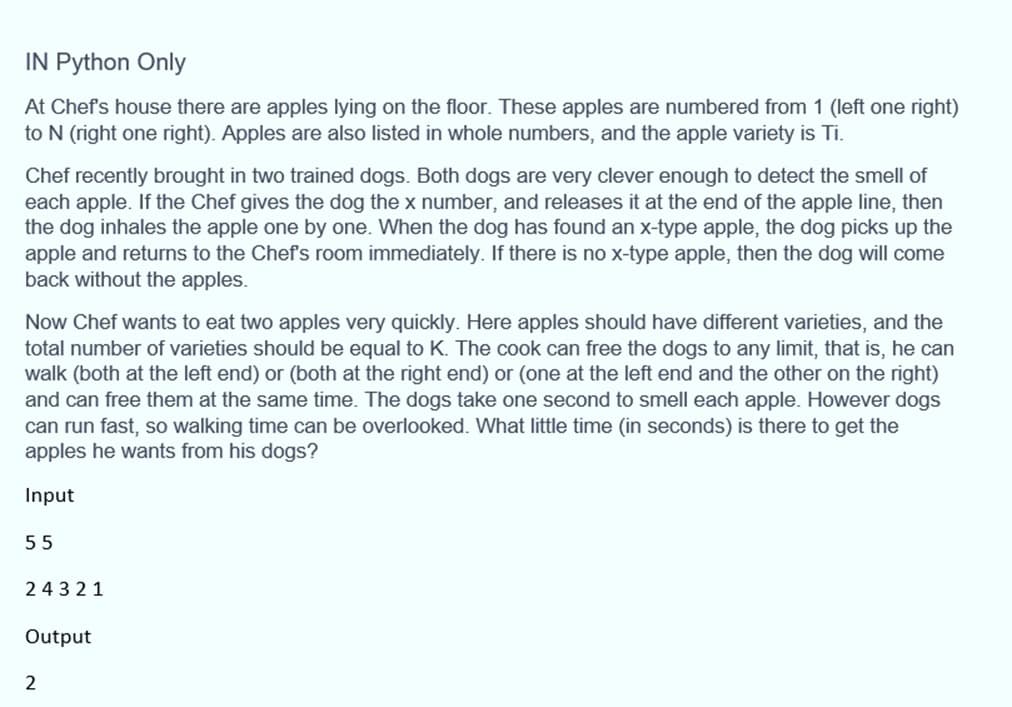 IN Python Only
At Chef's house there are apples lying on the floor. These apples are numbered from 1 (left one right)
to N (right one right). Apples are also listed in whole numbers, and the apple variety is Ti.
Chef recently brought in two trained dogs. Both dogs are very clever enough to detect the smell of
each apple. If the Chef gives the dog the x number, and releases it at the end of the apple line, then
the dog inhales the apple one by one. When the dog has found an x-type apple, the dog picks up the
apple and returns to the Chef's room immediately. If there is no x-type apple, then the dog will come
back without the apples.
Now Chef wants to eat two apples very quickly. Here apples should have different varieties, and the
total number of varieties should be equal to K. The cook can free the dogs to any limit, that is, he can
walk (both at the left end) or (both at the right end) or (one at the left end and the other on the right)
and can free them at the same time. The dogs take one second to smell each apple. However dogs
can run fast, so walking time can be overlooked. What little time (in seconds) is there to get the
apples he wants from his dogs?
Input
55
24321
Output
2
